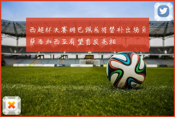 西超杯决赛姆巴佩或将替补出场贡萨洛加西亚有望首发亮相