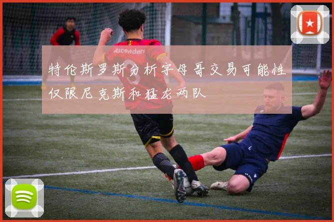 特伦斯罗斯分析字母哥交易可能性仅限尼克斯和猛龙两队