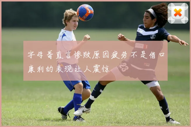 字母哥直言惨败原因疲劳不是借口康利的表现让人震惊