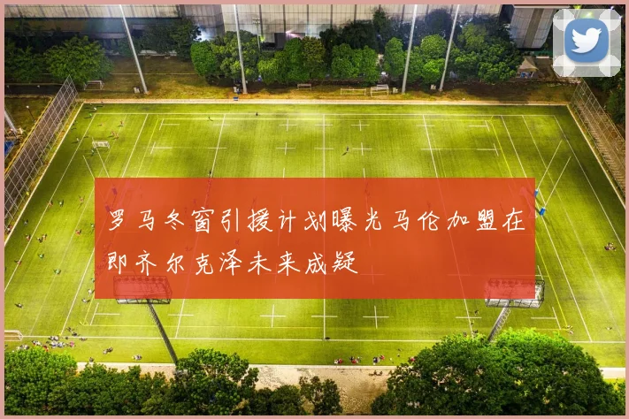 罗马冬窗引援计划曝光马伦加盟在即齐尔克泽未来成疑