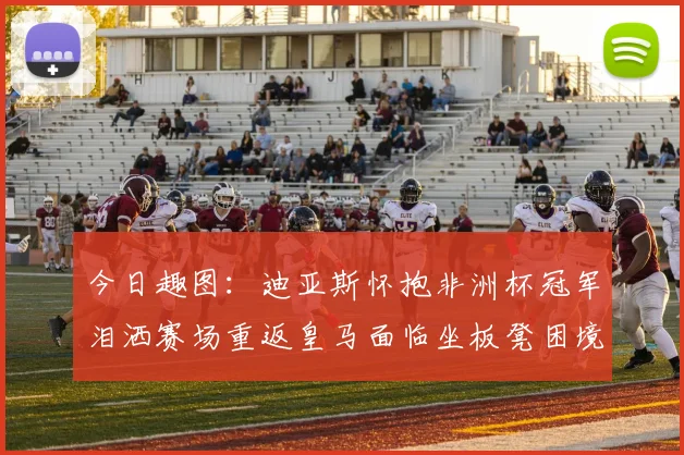 今日趣图：迪亚斯怀抱非洲杯冠军泪洒赛场重返皇马面临坐板凳困境